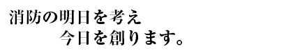 消防の明日を考え今日を創ります。